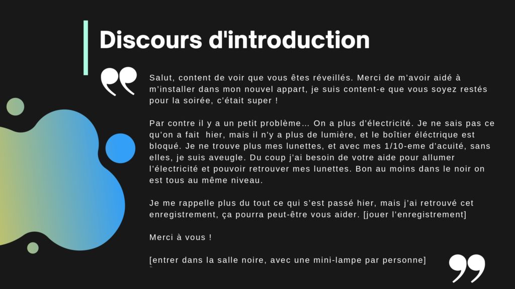Discours d'introduction: Salut, content de voir que vous êtes réveillés. Merci de m’avoir aidé à m’installer dans mon nouvel appart, je suis content-e que vous soyez restés pour la soirée, c’était super ! Par contre il y a un petit problème… On a plus d’électricité. Je ne sais pas ce qu’on a fait hier, mais il n'y a plus de lumière, et le boîtier éléctrique est bloqué. Je ne trouve plus mes lunettes, et avec mes 1/10-eme d’acuité, sans elles, je suis aveugle. Du coup j’ai besoin de votre aide pour allumer l’électricité et pouvoir retrouver mes lunettes. Bon au moins dans le noir on est tous au même niveau. Je me rappelle plus du tout ce qui s’est passé hier, mais j’ai retrouvé cet enregistrement, ça pourra peut-être vous aider. [jouer l’enregistrement] Merci à vous ! [entrer dans la salle noire, avec une mini-lampe par personne]