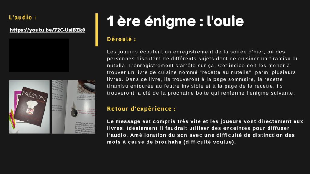 1 ère énigme : l'ouie. Déroulé : Les joueurs écoutent un enregistrement de la soirée d'hier, où des personnes discutent de différents sujets dont de cuisiner un tiramisu au nutella. L'enregistrement s'arrête sur ça. Cet indice doit les mener à trouver un livre de cuisine nommé "recette au nutella" parmi plusieurs livres. Dans ce livre, ils trouveront à la page sommaire, la recette tiramisu entourée au feutre invisible et à la page de la recette, ils trouveront la clé de la prochaine boite qui renferme l'enigme suivante. Retour d'expérience : Le message est compris très vite et les joueurs vont directement aux livres. Idéalement il faudrait utiliser des enceintes pour diffuser l'audio. Amélioration du son avec une difficulté de distinction des mots à cause de brouhaha (difficulté voulue).