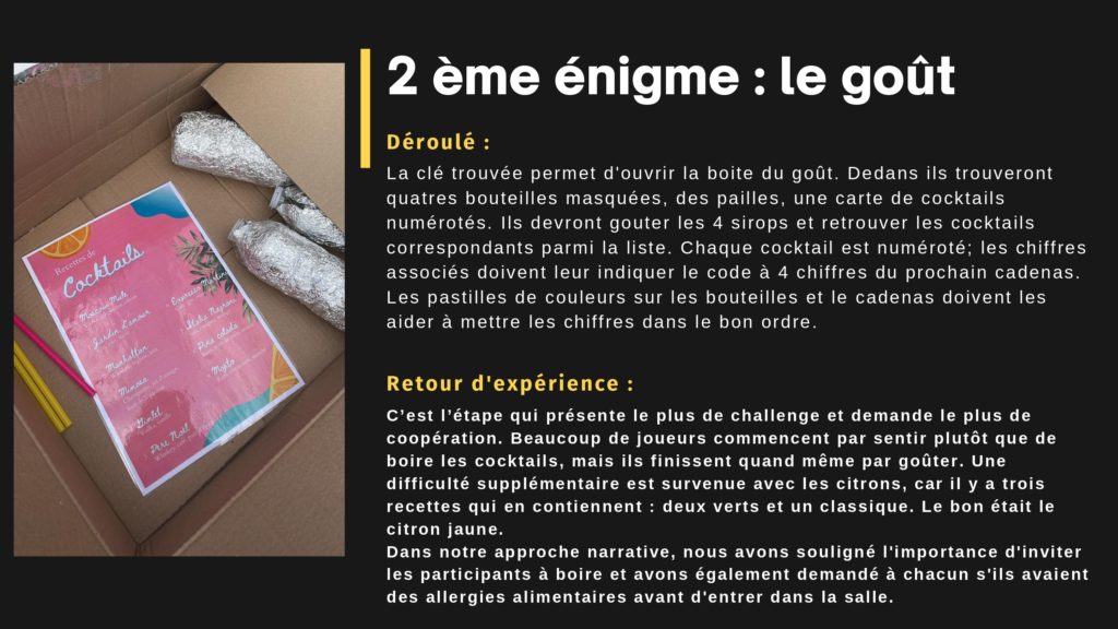 2 ème énigme : le goût. Déroulé : La clé trouvée permet d'ouvrir la boite du goût. Dedans ils trouveront quatres bouteilles masquées, des pailles, une carte de cocktails numérotés. Ils devront gouter les 4 sirops et retrouver les cocktails correspondants parmi la liste. Chaque cocktail est numéroté; les chiffres associés doivent leur indiquer le code à 4 chiffres du prochain cadenas. Les pastilles de couleurs sur les bouteilles et le cadenas doivent les aider à mettre les chiffres dans le bon ordre. Retour d'expérience : C’est l’étape qui présente le plus de challenge et demande le plus de coopération. Beaucoup de joueurs commencent par sentir plutôt que de boire les cocktails, mais ils finissent quand même par goûter. Une difficulté supplémentaire est survenue avec les citrons, car il y a trois recettes qui en contiennent : deux verts et un classique. Le bon était le citron jaune. Dans notre approche narrative, nous avons souligné l'importance d'inviter les participants à boire et avons également demandé à chacun s'ils avaient des allergies alimentaires avant d'entrer dans la salle.