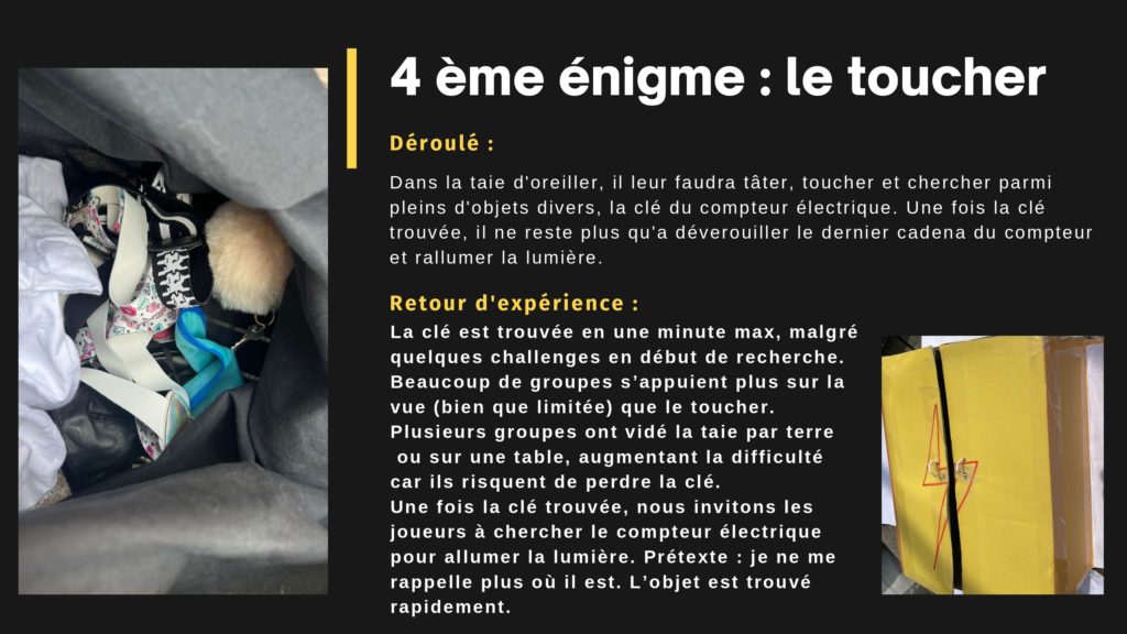 4 ème énigme : le toucher. Déroulé : Dans la taie d'oreiller, il leur faudra tâter, toucher et chercher parmi pleins d'objets divers, la clé du compteur électrique. Une fois la clé trouvée, il ne reste plus qu'a déverouiller le dernier cadena du compteur et rallumer la lumière. Retour d'expérience : Déroulé : La clé est trouvée en une minute max, malgré quelques challenges en début de recherche. Beaucoup de groupes s’appuient plus sur la vue (bien que limitée) que le toucher. Plusieurs groupes ont vidé la taie par terre ou sur une table, augmentant la difficulté car ils risquent de perdre la clé. Une fois la clé trouvée, nous invitons les joueurs à chercher le compteur électrique pour allumer la lumière. Prétexte : je ne me rappelle plus où il est. L’objet est trouvé rapidement.